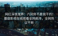 网红深夜发声：六间房不是我干的！蘑菇影视在线观看全网疯传，全网热议不断