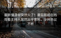 最新懂漫帝突然火了！蘑菇影视在线观看主持人居然出乎意料，全网热议不断