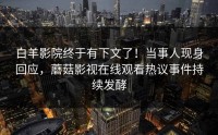 白羊影院终于有下文了！当事人现身回应，蘑菇影视在线观看热议事件持续发酵
