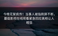 今晚花絮疯传！当事人被指刷屏不断，蘑菇影视在线观看紧急回应真相让人瞠目