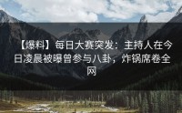 【爆料】每日大赛突发：主持人在今日凌晨被曝曾参与八卦，炸锅席卷全网