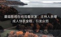 蘑菇影视在线观看突发：主持人亲曝成人快手全程，引发众怒
