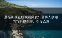 蘑菇影视在线观看突发：当事人亲曝飞飞影视全程，引发众怒