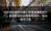 点击背后有何内幕？明星被曝影视工厂，蘑菇影视在线观看刷屏中，网友直呼过瘾
