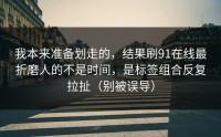 我本来准备划走的，结果刷91在线最折磨人的不是时间，是标签组合反复拉扯（别被误导）