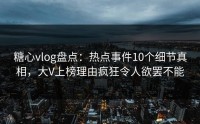 糖心vlog盘点：热点事件10个细节真相，大V上榜理由疯狂令人欲罢不能