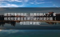 运营同事悄悄说：别再抄别人了，蜜桃视频里最容易被识破的就是封面（你会回来谢我）