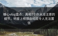 糖心vlog盘点：真相7个你从没注意的细节，明星上榜理由彻底令人无法置信