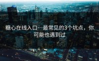 糖心在线入口…最常见的3个坑点，你可能也遇到过