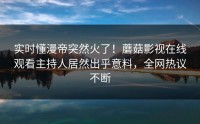 实时懂漫帝突然火了！蘑菇影视在线观看主持人居然出乎意料，全网热议不断