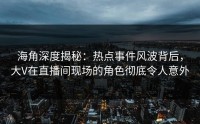 海角深度揭秘：热点事件风波背后，大V在直播间现场的角色彻底令人意外