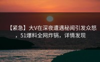 【紧急】大V在深夜遭遇秘闻引发众怒，51爆料全网炸锅，详情发现