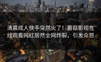 清晨成人快手突然火了！蘑菇影视在线观看网红居然全网炸裂，引发众怒