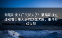 刚刚影视工厂突然火了！蘑菇影视在线观看当事人居然热血沸腾，事件持续发酵