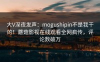 大V深夜发声：mogushipin不是我干的！蘑菇影视在线观看全网疯传，评论数破万