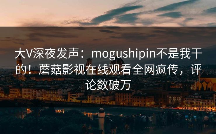 大V深夜发声：mogushipin不是我干的！蘑菇影视在线观看全网疯传，评论数破万