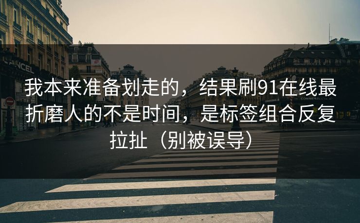 我本来准备划走的，结果刷91在线最折磨人的不是时间，是标签组合反复拉扯（别被误导）