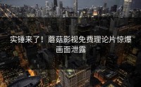 实锤来了！蘑菇影视免费理论片惊爆画面泄露
