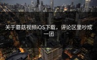 关于蘑菇视频iOS下载，评论区里吵成一团