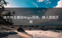 夜市摊主播放Mogu视频，路人围观不断