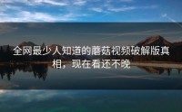 全网最少人知道的蘑菇视频破解版真相，现在看还不晚