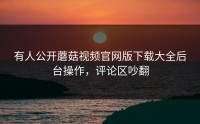 有人公开蘑菇视频官网版下载大全后台操作，评论区吵翻
