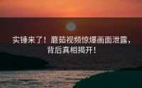 实锤来了！蘑茹视频惊爆画面泄露，背后真相揭开！