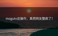 mogutv这操作，真把网友整疯了！