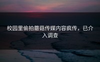 校园里偷拍蘑菇传媒内容疯传，已介入调查