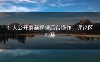有人公开蘑菇视频后台操作，评论区吵翻