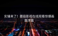 实锤来了！蘑菇影视在线观看惊爆画面泄露