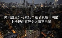 91网盘点：花絮10个细节真相，明星上榜理由疯狂令人情不自禁