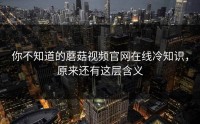 你不知道的蘑菇视频官网在线冷知识，原来还有这层含义