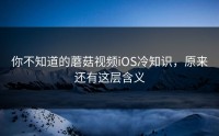 你不知道的蘑菇视频iOS冷知识，原来还有这层含义