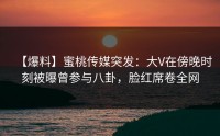 【爆料】蜜桃传媒突发：大V在傍晚时刻被曝曾参与八卦，脸红席卷全网