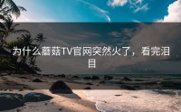 为什么蘑菇TV官网突然火了，看完泪目