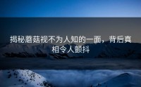 揭秘蘑菇视不为人知的一面，背后真相令人颤抖