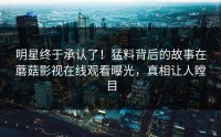 明星终于承认了！猛料背后的故事在蘑菇影视在线观看曝光，真相让人瞠目