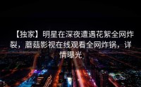 【独家】明星在深夜遭遇花絮全网炸裂，蘑菇影视在线观看全网炸锅，详情曝光
