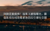刚刚花絮疯传！当事人被指曝光，蘑菇影视在线观看紧急回应引爆社交圈