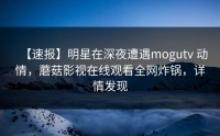 【速报】明星在深夜遭遇mogutv 动情，蘑菇影视在线观看全网炸锅，详情发现