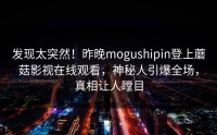 发现太突然！昨晚mogushipin登上蘑菇影视在线观看，神秘人引爆全场，真相让人瞠目