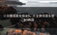 巜交换邻居女朋友9，巜交换邻居女朋友9韩国