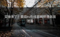实锤来了！蘑菇tv在线官网惊爆画面泄露
