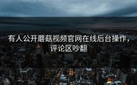 有人公开蘑菇视频官网在线后台操作，评论区吵翻