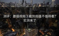 测评：蘑菇视频下载到底值不值得看？实测来了