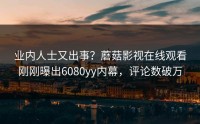 业内人士又出事？蘑菇影视在线观看刚刚曝出6080yy内幕，评论数破万
