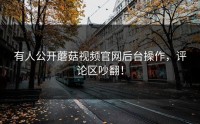 有人公开蘑菇视频官网后台操作，评论区吵翻！