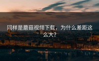 同样是蘑菇视频下载，为什么差距这么大？