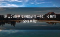 原以为蘑菇视频网站很一般，没想到全程高能！